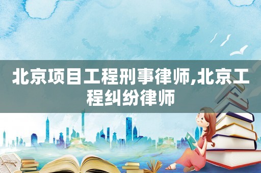 北京項目工程刑事律師,北京工程糾紛律師