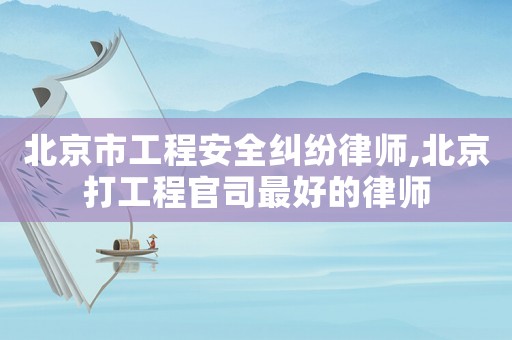 北京市工程安全糾紛律師,北京打工程官司最好的律師