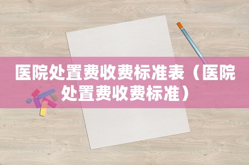 醫院處置費收費標準表（醫院處置費收費標準）