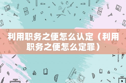 利用職務之便怎么認定（利用職務之便怎么定罪）