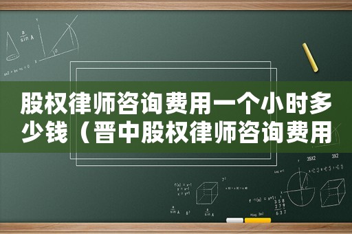 股權律師咨詢費用一個小時多少錢（晉中股權律師咨詢費用多少）