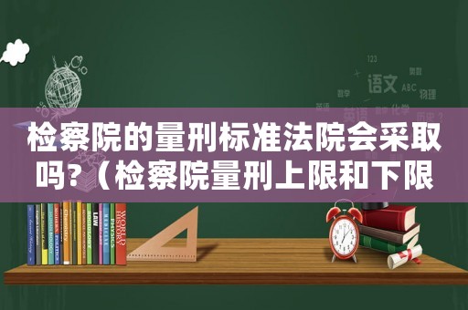 檢察院的量刑標準法院會采取嗎?（檢察院量刑上限和下限）