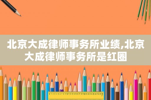 北京大成律師事務所業績,北京大成律師事務所是紅圈