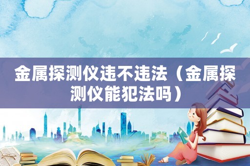 金屬探測(cè)儀違不違法（金屬探測(cè)儀能犯法嗎）