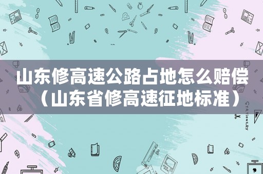 山東修高速公路占地怎么賠償（山東省修高速征地標準）