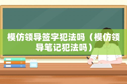 模仿領導簽字犯法嗎（模仿領導筆記犯法嗎）