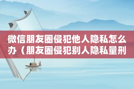 微信朋友圈侵犯他人隱私怎么辦（朋友圈侵犯別人隱私量刑）