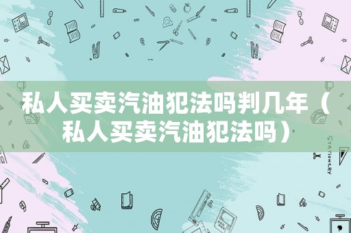 私人買賣汽油犯法嗎判幾年（私人買賣汽油犯法嗎）