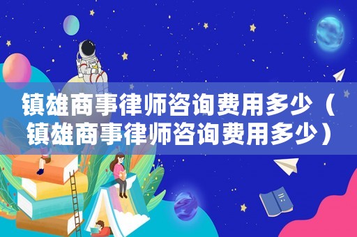 鎮雄商事律師咨詢費用多少（鎮雄商事律師咨詢費用多少）