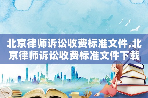 北京律師訴訟收費標準文件,北京律師訴訟收費標準文件下載