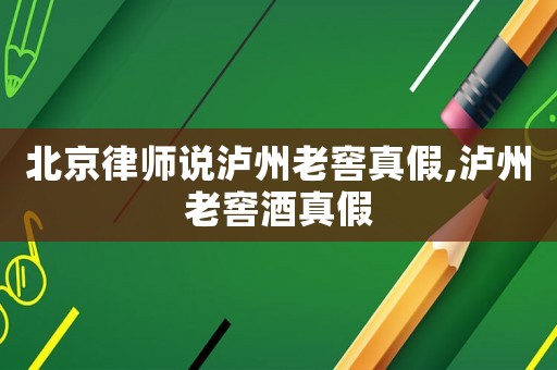 北京律師說瀘州老窖真假,瀘州老窖酒真假