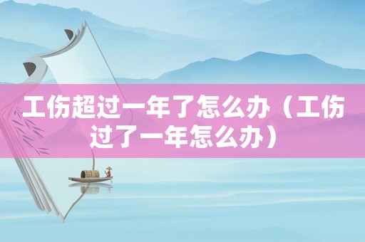 工傷超過一年了怎么辦（工傷過了一年怎么辦）