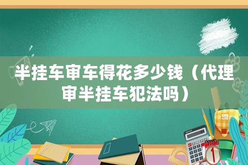 半掛車審車得花多少錢（代理審半掛車犯法嗎）