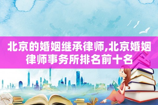 北京的婚姻繼承律師,北京婚姻律師事務(wù)所排名前十名