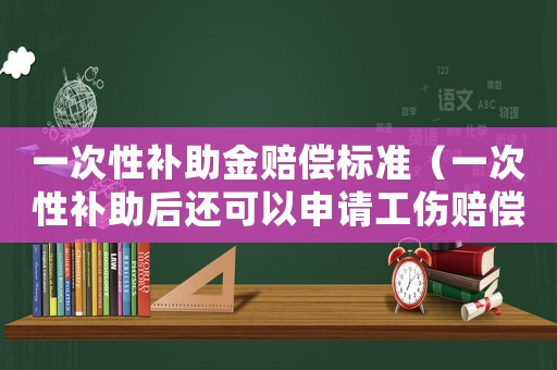 一次性補(bǔ)助金賠償標(biāo)準(zhǔn)（一次性補(bǔ)助后還可以申請工傷賠償嗎）