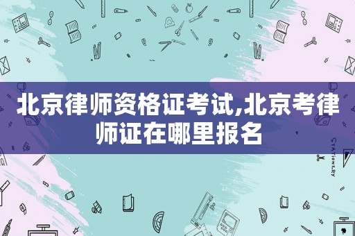 北京律師資格證考試,北京考律師證在哪里報名