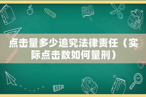 點擊量多少追究法律責任（實際點擊數如何量刑）