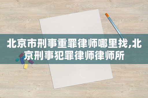 北京市刑事重罪律師哪里找,北京刑事犯罪律師律師所