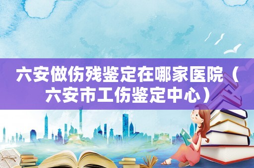 六安做傷殘鑒定在哪家醫院（六安市工傷鑒定中心）