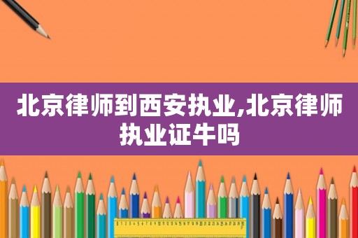 北京律師到西安執業,北京律師執業證牛嗎