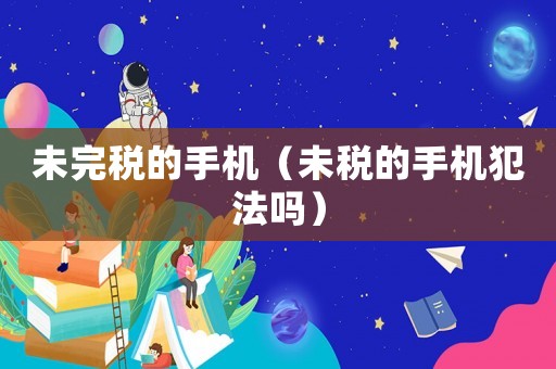 未完稅的手機(jī)（未稅的手機(jī)犯法嗎）