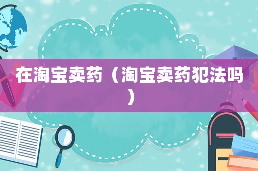 在淘寶賣藥（淘寶賣藥犯法嗎）