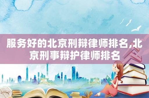服務好的北京刑辯律師排名,北京刑事辯護律師排名
