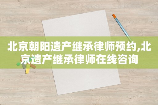 北京朝陽遺產繼承律師預約,北京遺產繼承律師在線咨詢