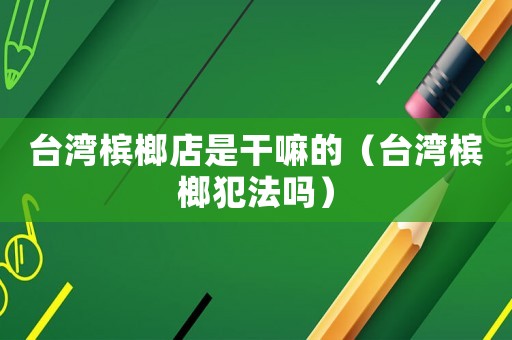 臺灣檳榔店是干嘛的（臺灣檳榔犯法嗎）