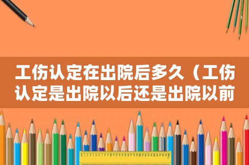 工傷認定在出院后多久（工傷認定是出院以后還是出院以前）