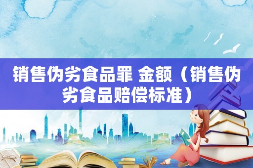 銷售偽劣食品罪 金額（銷售偽劣食品賠償標(biāo)準(zhǔn)）