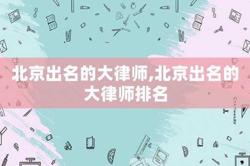 北京出名的大律師,北京出名的大律師排名
