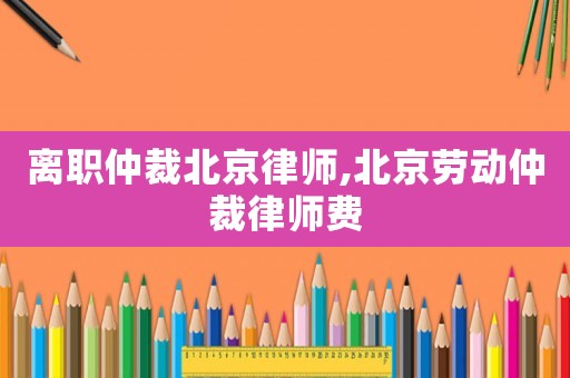 離職仲裁北京律師,北京勞動仲裁律師費