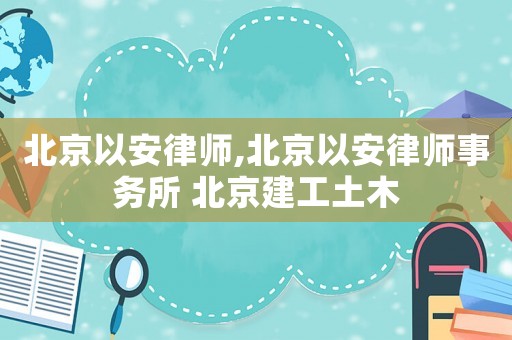 北京以安律師,北京以安律師事務所 北京建工土木