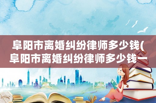 阜陽市離婚糾紛律師多少錢(阜陽市離婚糾紛律師多少錢一個月)