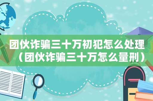 團伙詐騙三十萬初犯怎么處理（團伙詐騙三十萬怎么量刑）