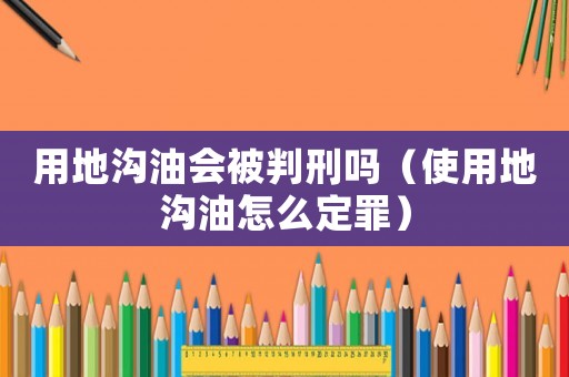 用地溝油會被判刑嗎（使用地溝油怎么定罪）