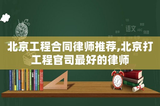 北京工程合同律師推薦,北京打工程官司最好的律師