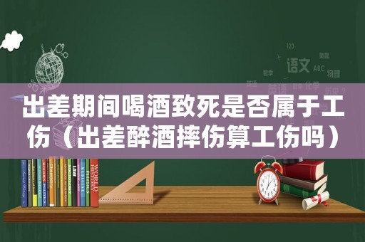 出差期間喝酒致死是否屬于工傷（出差醉酒摔傷算工傷嗎）