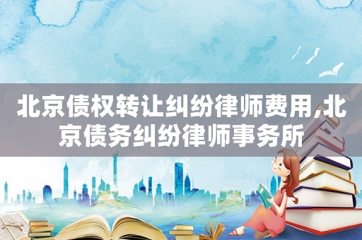 北京債權轉讓糾紛律師費用,北京債務糾紛律師事務所