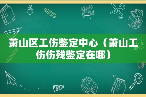 蕭山區(qū)工傷鑒定中心（蕭山工傷傷殘鑒定在哪）