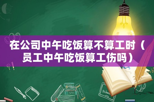 在公司中午吃飯算不算工時（員工中午吃飯算工傷嗎）