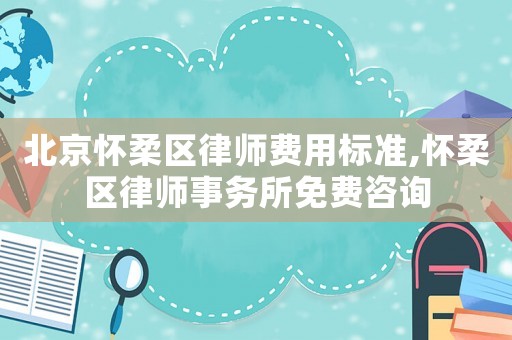 北京懷柔區律師費用標準,懷柔區律師事務所免費咨詢