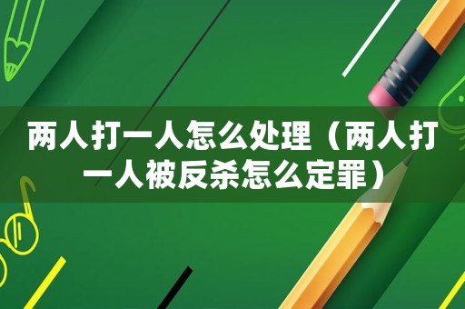 兩人打一人怎么處理（兩人打一人被反殺怎么定罪）