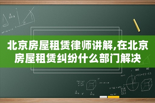 北京房屋租賃律師講解,在北京房屋租賃糾紛什么部門解決