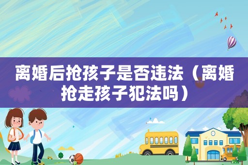 離婚后搶孩子是否違法（離婚搶走孩子犯法嗎）
