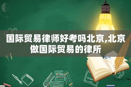 國際貿易律師好考嗎北京,北京做國際貿易的律所