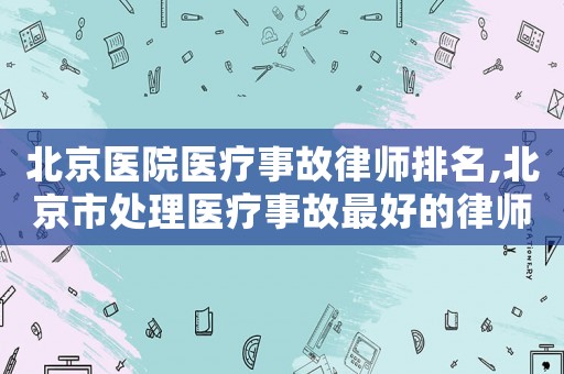 北京醫院醫療事故律師排名,北京市處理醫療事故最好的律師是誰