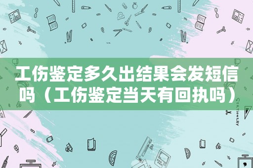 工傷鑒定多久出結果會發短信嗎（工傷鑒定當天有回執嗎）