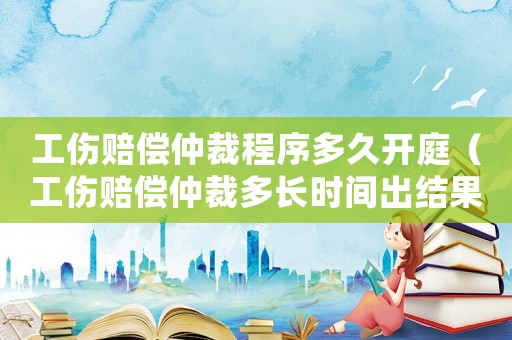 工傷賠償仲裁程序多久開庭（工傷賠償仲裁多長時間出結果）